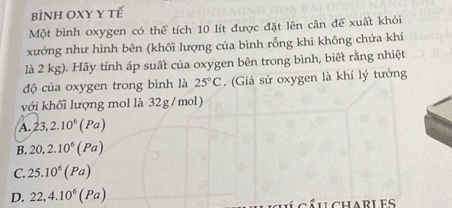 BÌNH OXY Y tế
Một bình oxygen có thể tích 10 lít được đặt lên cân để xuất khỏi
xưởng như hình bên (khối lượng của bình rỗng khi không chứa khí
là 2 kg). Hãy tính áp suất của oxygen bên trong bình, biết rằng nhiệt
độ của oxygen trong bình là 25°C. (Giả sử oxygen là khí lý tưởng
với khối lượng mol là 32g/mol)
A. 23, 2.10^6(Pa)
B. 20, 2.10^6(Pa)
C. 25.10^6(Pa)
D. 22,4.10^6(Pa)