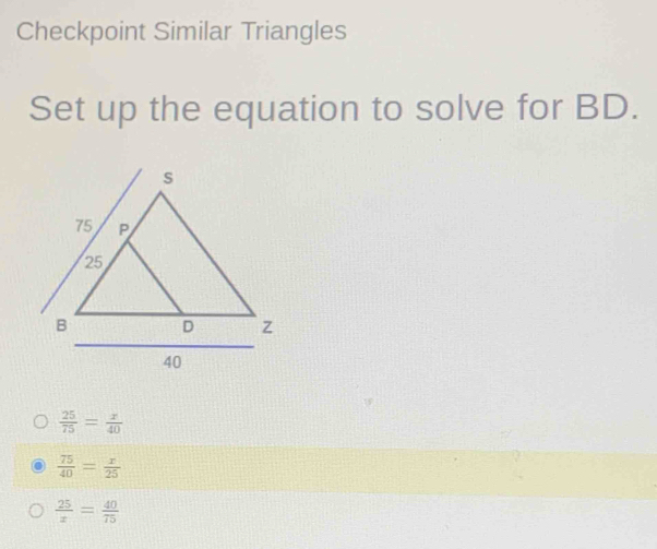 Checkpoint Similar Triangles
Set up the equation to solve for BD.
 25/75 = x/40 
 75/40 = x/25 
 25/x = 40/75 