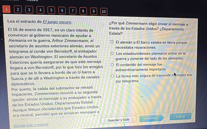 1 2 3 4 5 6 7 8 9 10
Lea el extracto de El juego oscuro ¿Por qué Zimmermann eligió enviar el mensaje a
El 16 de enero de 1917, en un claro intento de través de los Estados Unidos? ¿Departamento
convencer al gobierno mexicano de ayudar a Estatal?
Alemania en la guerra, Arthur Zimmermann, el El alemán u-El barco estaba en tierra porque
secretario de asuntos exteriores alemán, envió un necesitaba reparaciones.
telegrama al conde von Bernstorff, el embajador Los estadounidenses planearon entrar en la
alemán en Washington. El secretario de Asuntos
Exteriores quería asegurarse de que este mensaje guerra y ponerse del lado de los alemanes.
llegara a von Bernstorff, por lo que hizo los arreglos El contenido del mensaje fue
para que se lo Ilevara a bordo de un U-barco a extraordinariamente importante.
Suecia y de allí a Washington a través de canales La forma más segura de transmitir monsajes era
diplomáticos. por telegrama.
Por suerte, la salida del submarino se retrasó.
Impaciente, Zimmermann recurrió a su segunda
opción: enviar el mensaje a su embajador a través
de los Estados Unidos. Departamento Estatal.
Aunque Wilson consideraba que Estados Unidos
era neutral, permitió que se enviaran mensajes a
Marque esto y rearese Guardar y Salir proximo Envar