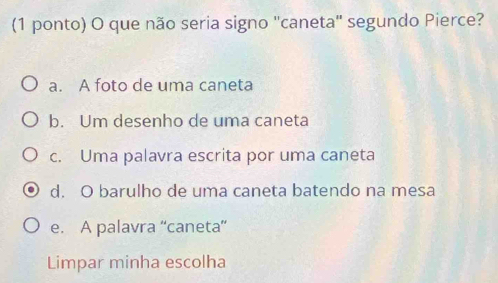 (1 ponto) O que não seria signo "caneta" segundo Pierce?
a. A foto de uma caneta
b. Um desenho de uma caneta
c. Uma palavra escrita por uma caneta
d. O barulho de uma caneta batendo na mesa
e. A palavra “caneta”
Limpar minha escolha