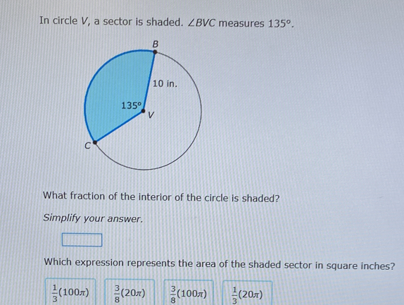 In circle V, a sector is shaded. ∠ BVC measures 135°.
What fraction of the interior of the circle is shaded?
Simplify your answer.
Which expression represents the area of the shaded sector in square inches?
 1/3 (100π )  3/8 (20π )  3/8 (100π )  1/3 (20π )