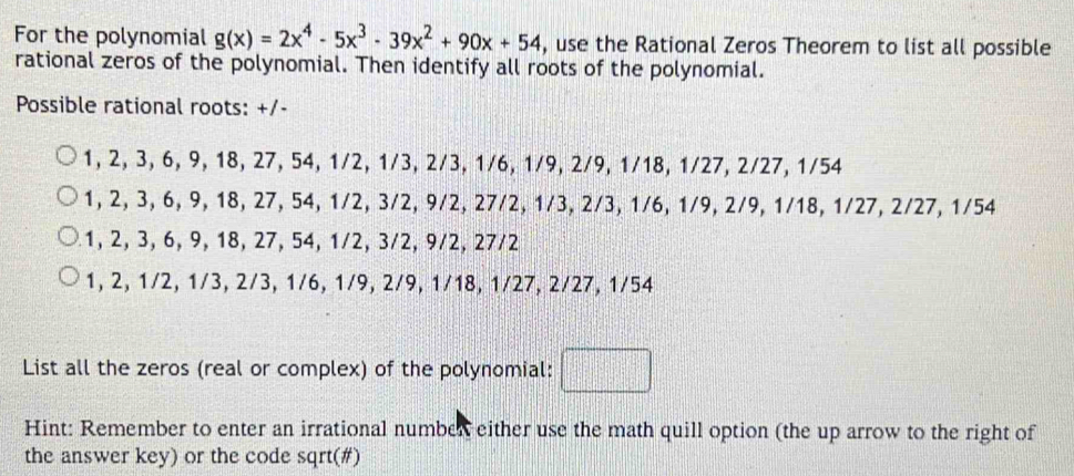 For the polynomial g(x)=2x^4-5x^3-39x^2+90x+54 , use the Rational Zeros Theorem to list all possible
rational zeros of the polynomial. Then identify all roots of the polynomial.
Possible rational roots: +/-
1, 2, 3, 6, 9, 18, 27, 54, 1/2, 1/3, 2/3, 1/6, 1/9, 2/9, 1/18, 1/27, 2/27, 1/54
1, 2, 3, 6, 9, 18, 27, 54, 1/2, 3/2, 9/2, 27/2, 1/3, 2/3, 1/6, 1/9, 2/9, 1/18, 1/27, 2/27, 1/54
1, 2, 3, 6, 9, 18, 27, 54, 1/2, 3/2, 9/2, 27/2
1, 2, 1/2, 1/3, 2/3, 1/6, 1/9, 2/9, 1/18, 1/27, 2/27, 1/54
List all the zeros (real or complex) of the polynomial:
Hint: Remember to enter an irrational number either use the math quill option (the up arrow to the right of
the answer key) or the code sqrt(#)