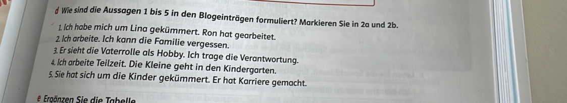 Wie sind die Aussagen 1 bis 5 in den Blogeinträgen formuliert? Markieren Sie in 2a und 2b. 
1. Ich habe mich um Lina gekümmert. Ron hat gearbeitet. 
2. Ich arbeite. Ich kann die Familie vergessen. 
3. Er sieht die Vaterrolle als Hobby. Ich trage die Verantwortung. 
4. Ich arbeite Teilzeit. Die Kleine geht in den Kindergarten. 
5. Sie hat sich um die Kinder gekümmert. Er hat Karriere gemacht. 
e Ergänzen Sie die Tabelle