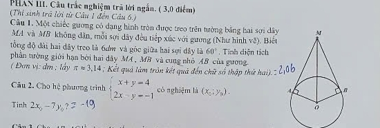 PHAN III. Câu trắc nghiệm trã lời ngắn. ( 3,0 điểm) 
(Thí sinh trả lời từ Câu 1 đến Câu 6.) 
Câu 1. Một chiếc gương cỏ dạng hình tròn được treo trên tưởng bằng hai sợi dâ 
MA và MB không dãn, mỗi sợi dây đều tiếp xúc với gường (Như hình vẽ). Biệt 
tổng độ đài hai dây treo là 6ơm và góc giữa hai sợi dây là 60°. Tính diện tích 
phần tường giới hạn bởi hai dãy MA , MB và cung nhỏ AB của gương. 
( Đơn vị: dm; lấy π approx 3,14; Kết quả làm trôn kết quả đến chữ số thập thứ hai). 
Câu 2. Cho hệ phương trình beginarrayl x+y=4 2x-y=-1endarray. có nghiệm là (x_0;y_0). 
Tinh 2x_0-7y_0?