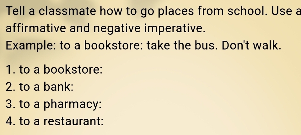 Tell a classmate how to go places from school. Use a 
affirmative and negative imperative. 
Example: to a bookstore: take the bus. Don't walk. 
1. to a bookstore: 
2. to a bank: 
3. to a pharmacy: 
4. to a restaurant: