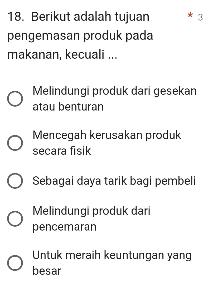 Berikut adalah tujuan * 3
pengemasan produk pada
makanan, kecuali ...
Melindungi produk dari gesekan
atau benturan
Mencegah kerusakan produk
secara fisik
Sebagai daya tarik bagi pembeli
Melindungi produk dari
pencemaran
Untuk meraih keuntungan yang
besar