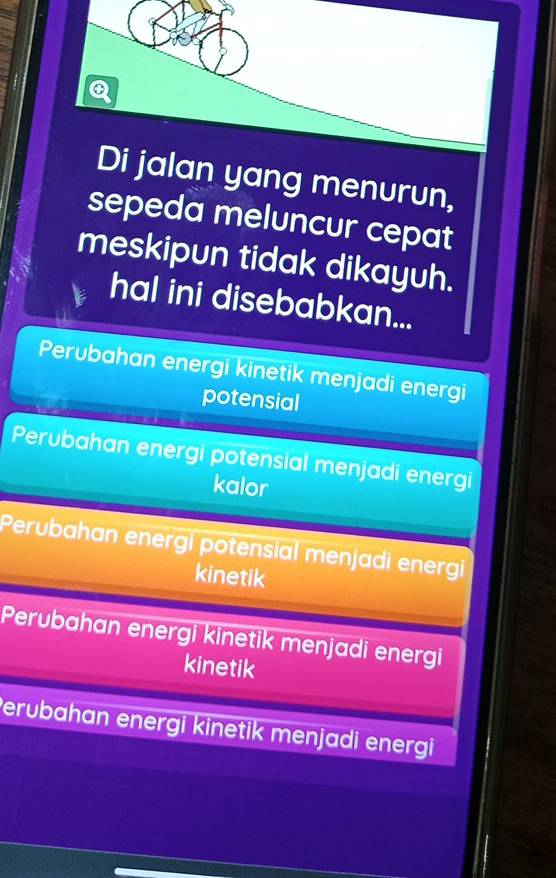 Di jalan yang menurun,
sepeda meluncur cepat
meskipun tidak dikayuh.
hal ini disebabkan...
Perubahan energi kinetik menjadi energi
potensial
Perubahan energi potensial menjadi energi
kalor
Perubahan energi potensial menjadi energi
kinetik
Perubahan energi kinetik menjadi energi
kinetik
Perubahan energi kinetik menjadi energi