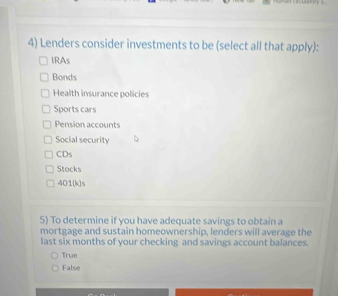 Lenders consider investments to be (select all that apply):
IRAs
Bonds
Health insurance policies
Sports cars
Pension accounts
Social security
CDs
Stocks
401(k)s
5) To determine if you have adequate savings to obtain a
mortgage and sustain homeownership, lenders will average the
last six months of your checking and savings account balances.
True
False