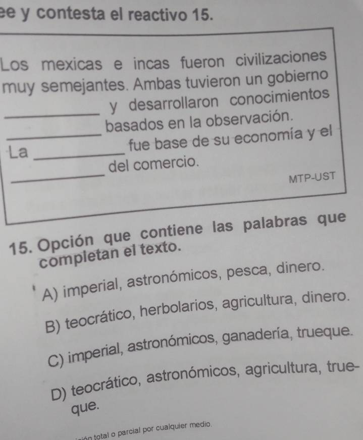 ee y contesta el reactivo 15.
Los mexicas e incas fueron civilizaciones
muy semejantes. Ambas tuvieron un gobierno
_
y desarrollaron conocimientos
basados en la observación.
La_
_fue base de su economía y el
_
del comercio.
MTP-UST
15. Opción que contiene las palabras que
completan el texto.
A) imperial, astronómicos, pesca, dinero.
B) teocrático, herbolarios, agricultura, dinero.
C) imperial, astronómicos, ganadería, trueque.
D) teocrático, astronómicos, agricultura, true-
que.
n total o parcial por cualquier medio.