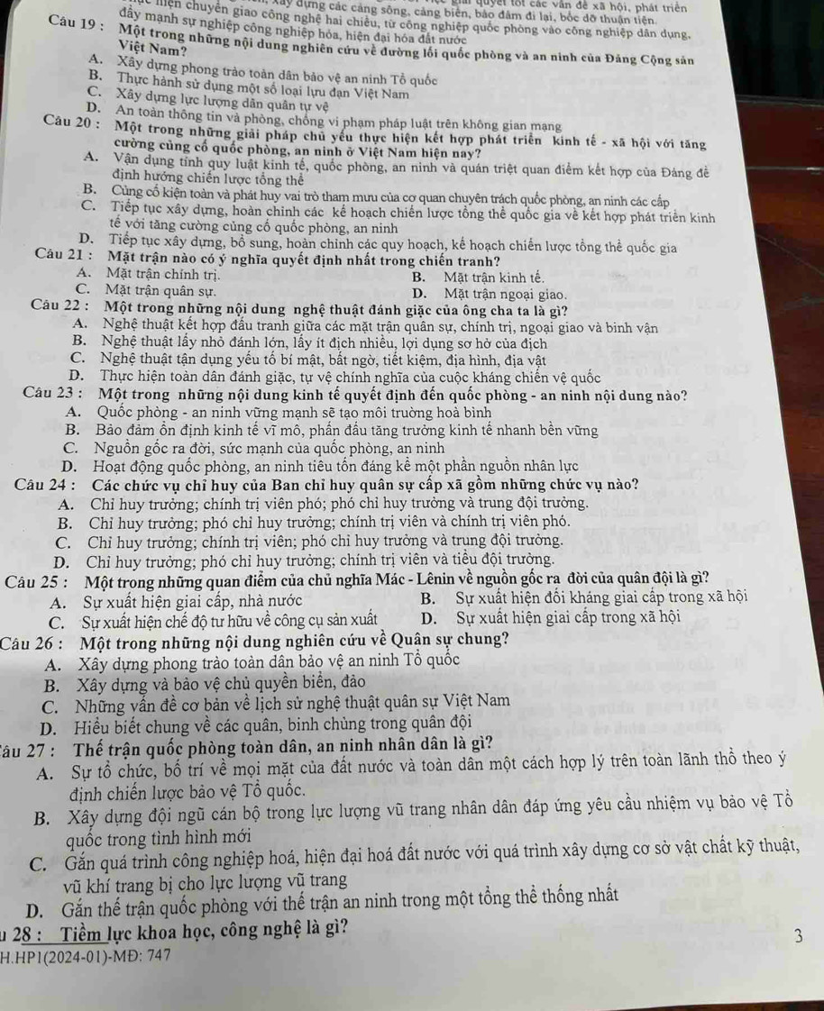 giả quyết tối các vân đề xã hội, phát triển
Xây đựng các cảng sông, cảng biên, bảo đâm đi lại, bốc đỡ thuận tiên.
hiên chuyên giao công nghệ hai chiêu, từ công nghiệp quốc phòng vào công nghiệp dân dụng,
đây mạnh sự nghiệp công nghiệp hóa, hiện đại hóa đất nước
Câu 19 : Một trong những nội dung nghiên cứu về đường lối quốc phòng và an ninh của Đảng Cộng sản
Việt Nam?
A. Xây dựng phong trào toàn dân bảo vệ an ninh Tổ quốc
B. Thực hành sử dụng một số loại lựu đạn Việt Nam
C. Xây dựng lực lượng dân quân tự vệ
D. An toàn thông tin và phòng, chồng vi phạm pháp luật trên không gian mạng
Câu 20 : Một trong những giải pháp chủ yếu thực hiện kết hợp phát triển kinh tế - xã hội với tăng
cường củng cố quốc phòng, an ninh ở Việt Nam hiện nay?
A. Vận dụng tỉnh quy luật kinh tế, quốc phòng, an ninh và quán triệt quan điểm kết hợp của Đảng đề
định hướng chiến lược tổng thể
B. Cùng cổ kiện toàn và phát huy vai trò tham mưu của cơ quan chuyên trách quốc phòng, an ninh các cấp
C. Tiếp tục xây dựng, hoàn chỉnh các kế hoạch chiến lược tổng thể quốc gia về kết hợp phát triển kinh
tế với tăng cường củng cổ quốc phòng, an ninh
D. Tiếp tục xây dựng, bổ sung, hoàn chỉnh các quy hoạch, kế hoạch chiến lược tổng thể quốc gia
Câu 21 : Mặt trận nào có ý nghĩa quyết định nhất trong chiến tranh?
A. Mặt trận chính trị B. Mặt trận kinh tế.
C. Mặt trận quân sự. D. Mặt trận ngoại giao.
Câu 22 : Một trong những nội dung nghệ thuật đánh giặc của ông cha ta là gì?
A. Nghệ thuật kết hợp đấu tranh giữa các mặt trận quân sự, chính trị, ngoại giao và binh vận
B. Nghệ thuật lấy nhỏ đánh lớn, lấy ít địch nhiều, lợi dụng sơ hở của địch
C. Nghệ thuật tận dụng yếu tố bí mật, bất ngờ, tiết kiệm, địa hình, địa vật
D. Thực hiện toàn dân đánh giặc, tự vệ chính nghĩa của cuộc kháng chiến vệ quốc
Câu 23 : Một trong những nội dung kinh tế quyết định đến quốc phòng - an ninh nội dung nào?
A. Quốc phòng - an ninh vững mạnh sẽ tạo môi truờng hoà bình
B. Bảo đảm ổn định kinh tế vĩ mô, phần đấu tăng trưởng kinh tế nhanh bền vững
C. Nguồn gốc ra đời, sức mạnh của quốc phòng, an ninh
D. Hoạt động quốc phòng, an ninh tiêu tốn đáng kể một phần nguồn nhân lực
Câu 24 : Các chức vụ chỉ huy của Ban chỉ huy quân sự cấp xã gồm những chức vụ nào?
A. Chỉ huy trưởng; chính trị viên phó; phó chỉ huy trưởng và trung đội trưởng.
B. Chỉ huy trưởng; phó chỉ huy trưởng; chính trị viên và chính trị viên phó.
C. Chỉ huy trưởng; chính trị viên; phó chỉ huy trưởng và trung đội trưởng.
D. Chỉ huy trưởng; phó chỉ huy trưởng; chính trị viên và tiểu đội trưởng.
Câu 25 : Một trong những quan điểm của chủ nghĩa Mác - Lênin về nguồn gốc ra đời của quân đội là gì?
A. Sự xuất hiện giai cấp, nhà nước B. Sự xuất hiện đối kháng giai cấp trong xã hội
C. Sự xuất hiện chế độ tư hữu về công cụ sản xuất D. Sự xuất hiện giai cấp trong xã hội
Câu 26 : Một trong những nội dung nghiên cứu về Quân sự chung?
A. Xây dựng phong trào toàn dân bảo vệ an ninh Tổ quốc
B. Xây dựng và bảo vệ chủ quyền biển, đảo
C. Những vấn đề cơ bản về lịch sử nghệ thuật quân sự Việt Nam
D. Hiểu biết chung về các quân, binh chùng trong quân đội
Tâu 27 : Thế trận quốc phòng toàn dân, an ninh nhân dân là gì?
A. Sự tổ chức, bố trí về mọi mặt của đất nước và toàn dân một cách hợp lý trên toàn lãnh thổ theo ý
định chiến lược bảo vệ Tổ quốc.
B. Xây dựng đội ngũ cán bộ trong lực lượng vũ trang nhân dân đáp ứng yêu cầu nhiệm vụ bảo vệ Tổ
quốc trong tình hình mới
C. Gắn quá trình công nghiệp hoá, hiện đại hoá đất nước với quá trình xây dựng cơ sở vật chất kỹ thuật,
vũ khí trang bị cho lực lượng vũ trang
D. Gắn thể trận quốc phòng với thế trận an ninh trong một tổng thể thống nhất
* 28 : Tiềm lực khoa học, công nghệ là gì?
3
H.HP1(2024-01)-MĐ: 747