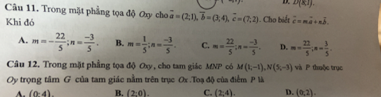 D. D(8;1). 
Câu 11. Trong mặt phẳng tọa độ Oxy cho vector a=(2;1), vector b=(3;4), vector c=(7;2). Cho biết overline c=m.overline a+noverline b. 
Khi đó
A. m=- 22/5 ; n= (-3)/5 . B. m= 1/5 ; n= (-3)/5 . C. m= 22/5 ; n= (-3)/5 . D. m= 22/5 ; n= 3/5 . 
Câu 12. Trong mặt phẳng tọa độ Oxy, cho tam giác MNP có M(1;-1), N(5;-3) và P thuộc trục
Oy trọng tâm G của tam giác nằm trên trục Ox.Toạ độ của điểm P là
A. (0:4). B. (2:0). C. (2;4). D. (0,2).