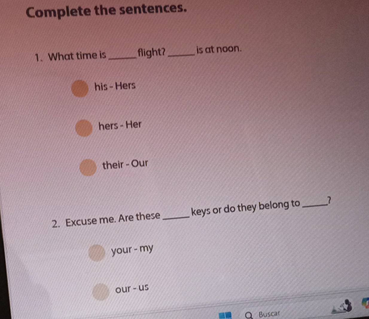 Complete the sentences. 
1.What time is _flight?_ is at noon. 
his - Hers 
hers - Her 
their - Our 
2. Excuse me. Are these _keys or do they belong to_ 
your - my 
our - us 
Buscar