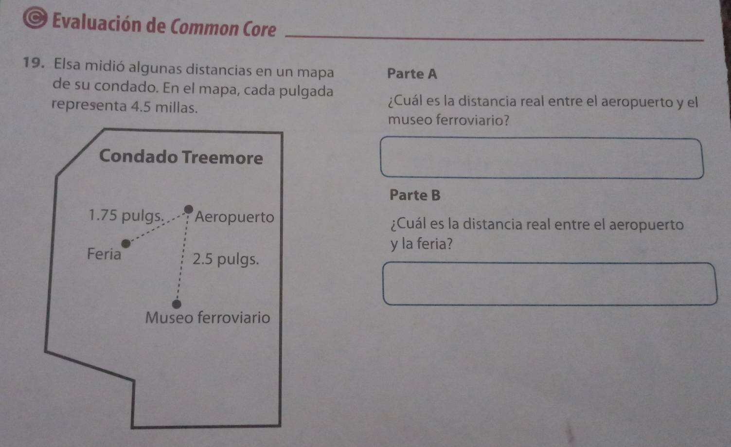 Evaluación de Common Core_ 
_ 
19. Elsa midió algunas distancias en un mapa 
Parte A 
de su condado. En el mapa, cada pulgada 
representa 4.5 millas. 
¿Cuál es la distancia real entre el aeropuerto y el 
museo ferroviario? 
Parte B 
¿Cuál es la distancia real entre el aeropuerto 
y la feria?