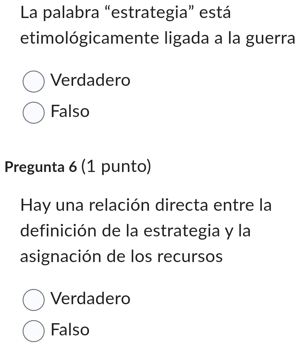 La palabra “estrategia” está
etimológicamente ligada a la guerra
Verdadero
Falso
Pregunta 6 (1 punto)
Hay una relación directa entre la
definición de la estrategia y la
asignación de los recursos
Verdadero
Falso