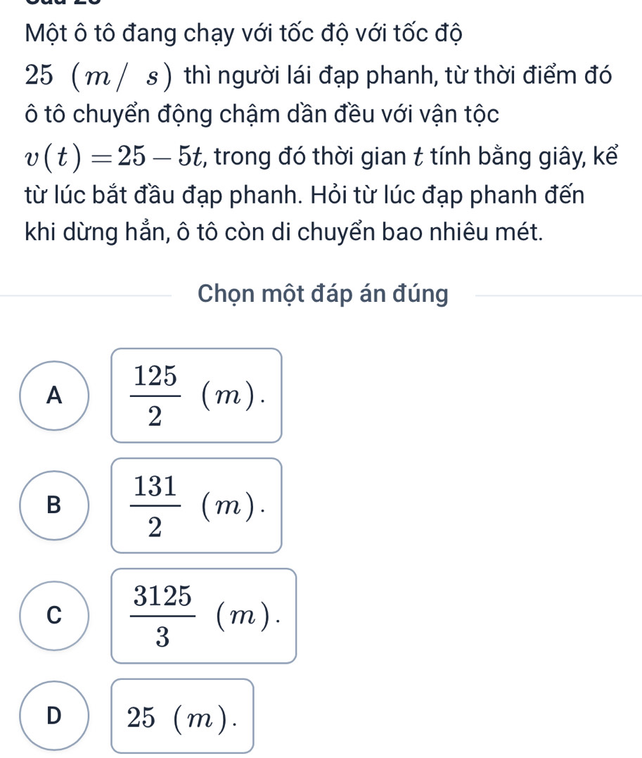 Một ô tô đang chạy với tốc độ với tốc độ
25 ( m / s ) thì người lái đạp phanh, từ thời điểm đó
ô tô chuyển động chậm dần đều với vận tộc
v(t)=25-5t , trong đó thời gian t tính bằng giây, kể
từ lúc bắt đầu đạp phanh. Hỏi từ lúc đạp phanh đến
khi dừng hẳn, ô tô còn di chuyển bao nhiêu mét.
Chọn một đáp án đúng
A  125/2 (m).
B  131/2 (m).
C  3125/3 (m).
D 25(m).