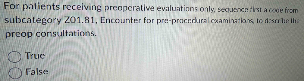 For patients receiving preoperative evaluations only, sequence first a code from
subcategory Z01.81, Encounter for pre-procedural examinations, to describe the
preop consultations.
True
False