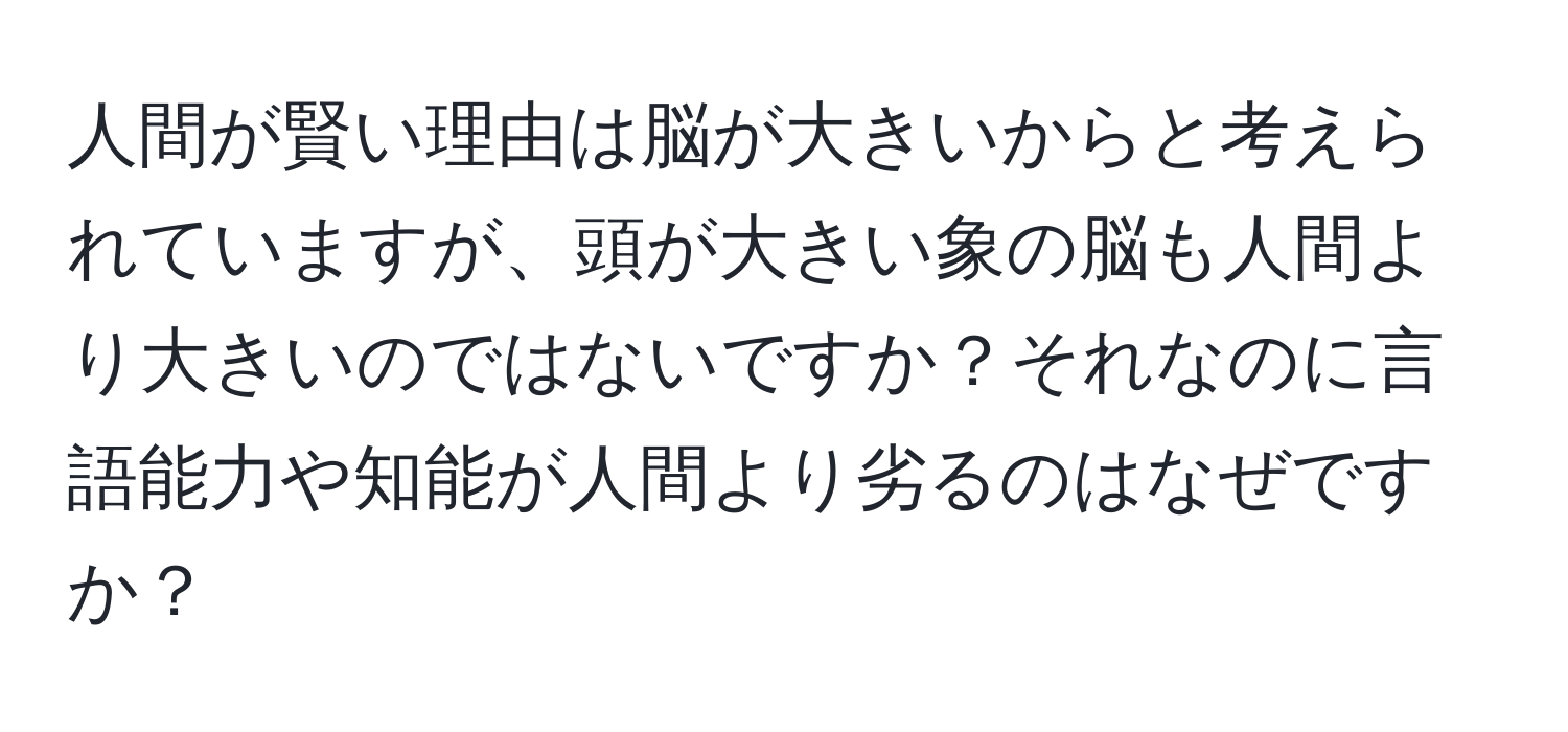 人間が賢い理由は脳が大きいからと考えられていますが、頭が大きい象の脳も人間より大きいのではないですか？それなのに言語能力や知能が人間より劣るのはなぜですか？