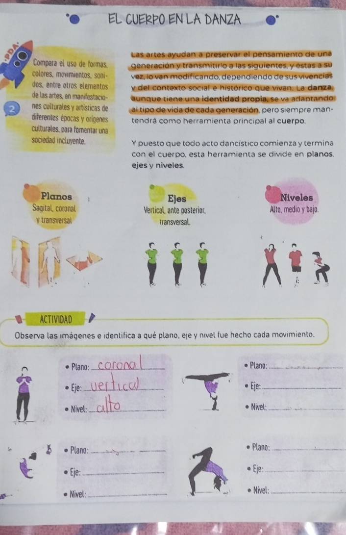 EL CUERPO EN LA DANZA
Las artes ayudan a preservar el pensamiento de una
Compara el uso de formas. generación y transmitirio a las siguientes, y estas a su
colores, movimientos, soni- vez, lo van modificando, dependiendo de sus vivencias
dos, entre otros elementos y del contexto social e histórico que vivan. La danza
de las artes, en manifestacio- aunque tiene una identidad propia, se va adantando
2 nes culturales y artísticas de al tipo de vida de cada generación, pero siempre man-
diferentes épocas y orígenes tendrá como herramienta principal al cuerpo.
culturales, para fomentar una
sociedad incluyente. Y puesto que todo acto dancístico comienza y termina
con el cuerpo, esta herramienta se divide en planos.
ejes y niveles.
Planos Ejes Niveles
Sagital, coronal Vertical, ante posterior. Alto, medio y bajo.
y transversal transversal.
ACTIVIDAD
Observa las imágenes e identifica a qué plano, eje y nível fue hecho cada movimiento.
Plano: _Plano:_
Eje:_ Eje:_
Nivel:_ Nivel:_
Plano: __Plano:_
Eje: _Eje:_
Nivel: _Nivel:_