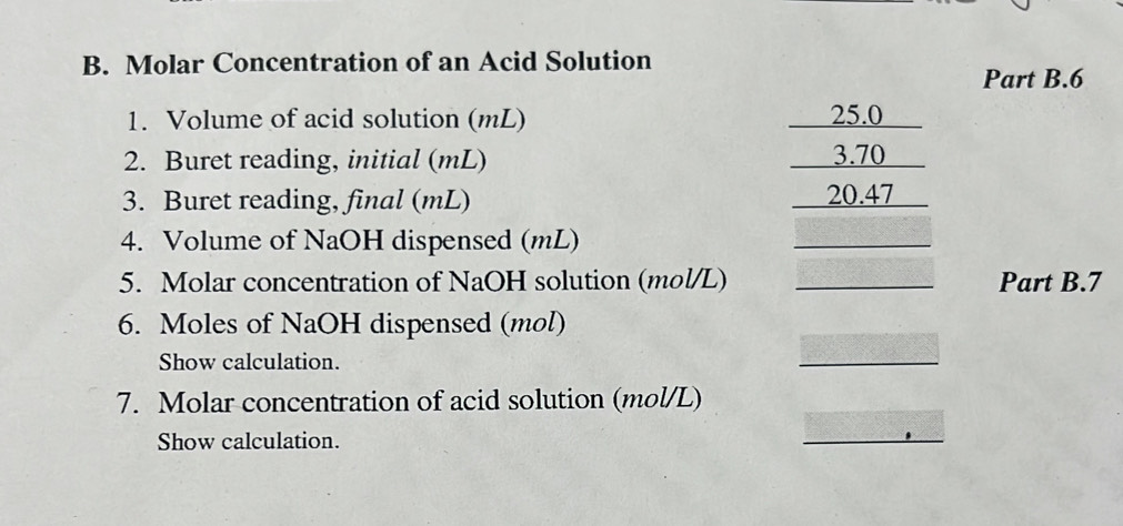 Molar Concentration of an Acid Solution 
Part B.6 
1. Volume of acid solution (mL) 25.0
2. Buret reading, initial (mL) 3.70
3. Buret reading, final (mL) 20.47
4. Volume of NaOH dispensed (mL) 
5. Molar concentration of NaOH solution (mol/L) Part B.7 
6. Moles of NaOH dispensed (mol) 
Show calculation. 
7. Molar concentration of acid solution (mol/L) 
Show calculation.