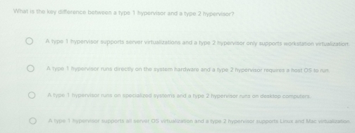 What is the key difference between a type 1 hypervisor and a type 2 hypervisor?
A type 1 hypervisor supports server virtualizations and a type 2 hypervisor only supports workstation virtualizatiort.
A type 1 hypervisor runs directly on the system hardware and a type 2 hypervisor requires a host OS to run
A type 1 hypervisor runs on specialized systems and a type 2 hypervisor runs on desktop computers.
A type 1 hypervisor supports all server OS virtualization and a type 2 hypervisor supports Linux and Mac virtualization.