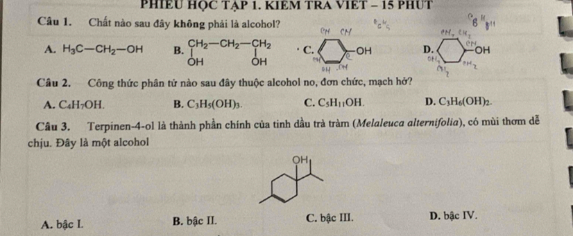 PHIÊU HỌC TẠP 1. KIEM TRA VIÊT - 15 PHUT
Câu 1. Chất nào sau đây không phải là alcohol?
A. H_3C-CH_2-OH B. beginarrayr CH_2-CH_2-CH_2 Iendarray C. a OH D. OH
OH OH^H_2 
Câu 2. Công thức phân tử nào sau đây thuộc alcohol no, đơn chức, mạch hở?
A. C_4H_7OH. B. C_3H_5(OH)_3. C. C_5H_11OH. D. C_3H_6(OH)_2. 
Cầu 3. Terpinen-4-ol là thành phần chính của tinh dầu trà tràm (Melaleuca alternifolia), có mùi thơm dễ
chịu. Đây là một alcohol
A. bậc I. B. bậc II. C. bậc III. D. bậc IV.