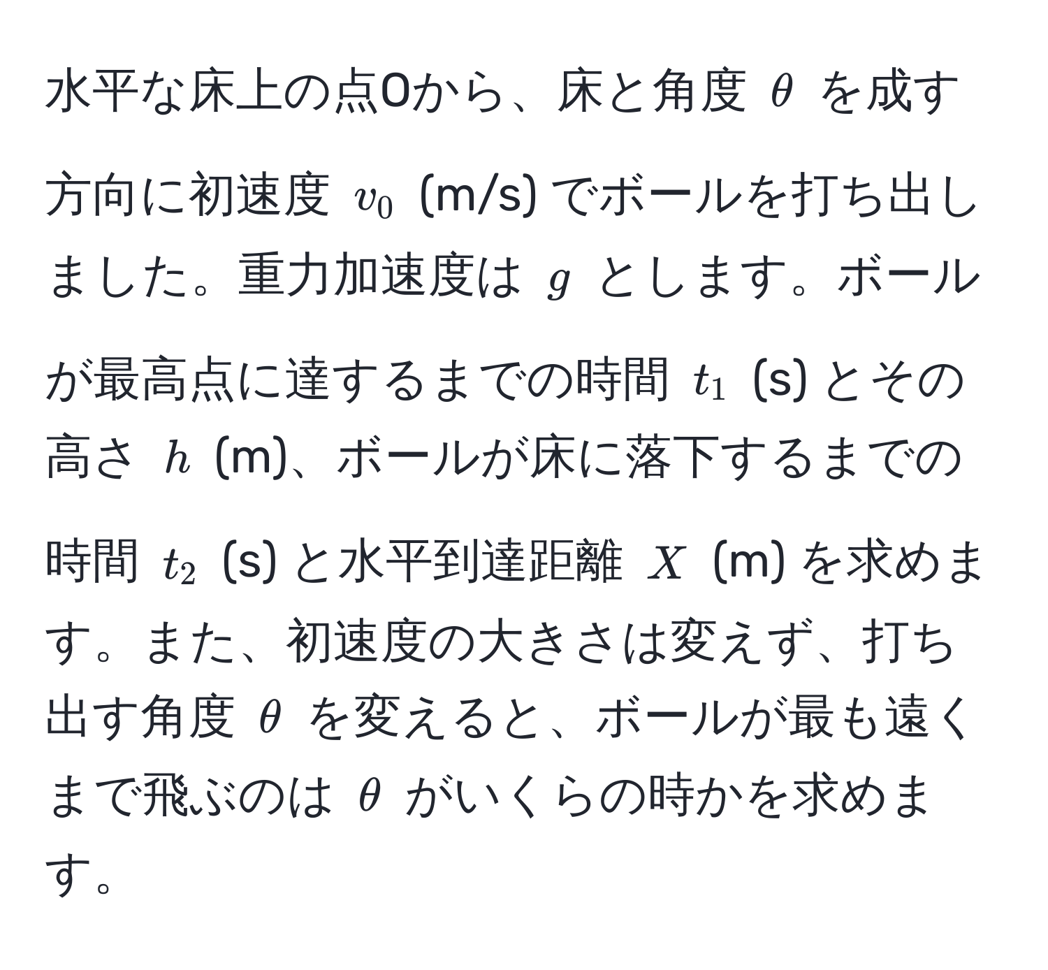 水平な床上の点Oから、床と角度 $θ$ を成す方向に初速度 $v_0$ (m/s) でボールを打ち出しました。重力加速度は $g$ とします。ボールが最高点に達するまでの時間 $t_1$ (s) とその高さ $h$ (m)、ボールが床に落下するまでの時間 $t_2$ (s) と水平到達距離 $X$ (m) を求めます。また、初速度の大きさは変えず、打ち出す角度 $θ$ を変えると、ボールが最も遠くまで飛ぶのは $θ$ がいくらの時かを求めます。