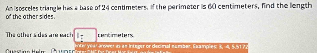 An isosceles triangle has a base of 24 centimeters. If the perimeter is 60 centimeters, find the length 
of the other sides. 
The other sides are each centimeters. 
Enter your answer as an integer or decimal number. Examples: 3, -4, 5.5172
Question Heln: