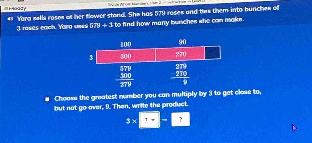 Ready Divide Whole Numbers, Part 2 — Instruction — Level D
Yara sells roses at her flower stand. She has 579 roses and ties them into bunches of
3 roses each. Yara uses 579/ 3 to find how many bunches she can make.
Choose the greatest number you can multiply by 3 to get close to,
but not go over, 9. Then, write the product.
3* ?=?