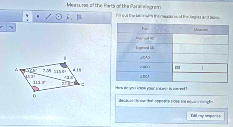 Measures of the Parts of the Parallelogram
Fill out the table with the measures of the Angles and Sides.
How do you know your answer is correct?
Because I know that opposite sides are equal in length.
Edit my response