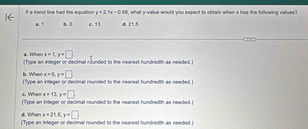 If a trend line had the equation y=2.1x-0.68 , what y -value would you expect to obtain when x has the following values?
a. 1 b. 0 c. 13 d. 21.5
a. When x=1, y=□. 
(Type an integer or decimal rounded to the nearest hundredth as needed.)
b. When x=0, y=□. 
(Type an integer or decimal rounded to the nearest hundredth as needed.)
c. When x=13, y=□. 
(Type an integer or decimal rounded to the nearest hundredth as needed.)
d. When x=21.5, y=□. 
(Type an integer or decimal rounded to the nearest hundredth as needed.)