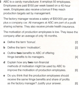 2 ABC is a candy manufacturer. It employs 50 emplicyees. 
Employees are paid $150 per week based on a 40-hour
week. Employees also receive a bonus if they reach 
production targets set by management. 
The factory manager receives a salary of $30000 per year
plus a company car. All managers at ABC are part of a profit 
sharing scheme. They also receive private health insurance 
The motivation of production employees is low. They leave the 
company after an average of only 16 months. 
a Define the term 'bonus'. [2] 
b Define the term ‘motivation'. 
[2] 
c Outline two benefits to ABC of offering 
fringe benefits to its managers. [4] 
d Explain how any two non-financial 
methods of motivation might be used by ABC to 
improve the motivation of production employees. [6] 
Do you think that the production employees should 
receive the same fringe benefits and share of profits 
as the factory manager? Justify your answer, [6]