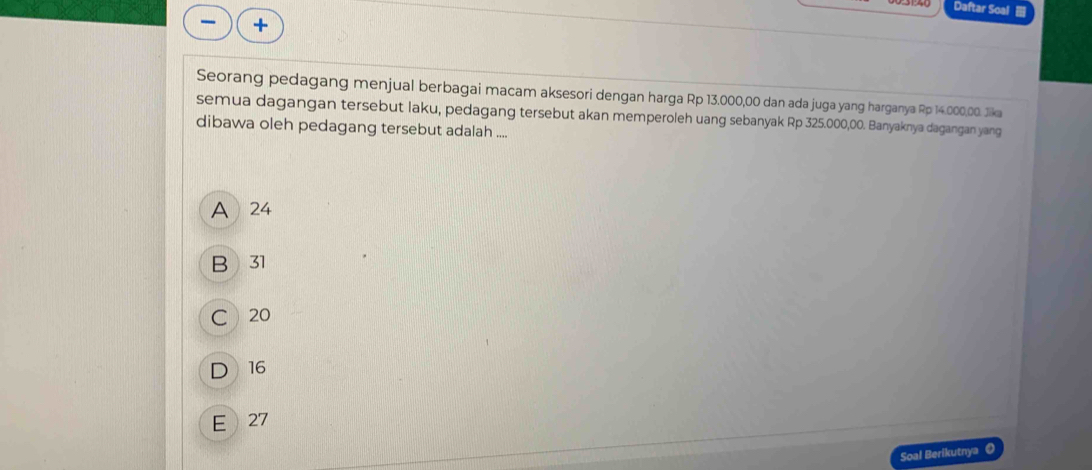 Daftar Soal 
Seorang pedagang menjual berbagai macam aksesori dengan harga Rp 13.000,00 dan ada juga yang harganya Rp 14.000,00. Jika
semua dagangan tersebut laku, pedagang tersebut akan memperoleh uang sebanyak Rp 325.000,00. Banyaknya dagangan yang
dibawa oleh pedagang tersebut adalah ....
A 24
B 31
C 20
D 16
E 27
Soal Berikutnya 《