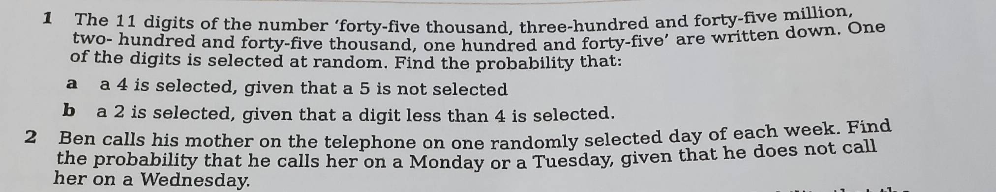 The 11 digits of the number ‘forty-five thousand, three-hundred and forty-five million, 
two- hundred and forty-five thousand, one hundred and forty-five’ are written down. One 
of the digits is selected at random. Find the probability that: 
a a 4 is selected, given that a 5 is not selected 
b a 2 is selected, given that a digit less than 4 is selected. 
2 Ben calls his mother on the telephone on one randomly selected day of each week. Find 
the probability that he calls her on a Monday or a Tuesday, given that he does not call 
her on a Wednesday.