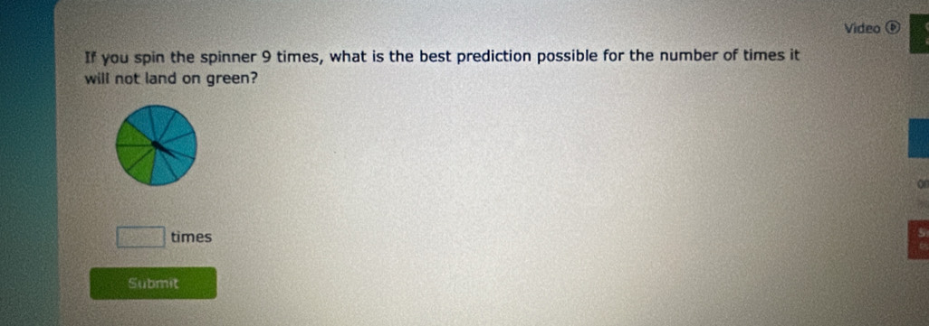 Video ⑥ 
If you spin the spinner 9 times, what is the best prediction possible for the number of times it 
will not land on green? 
on 
□ times 
Submit
