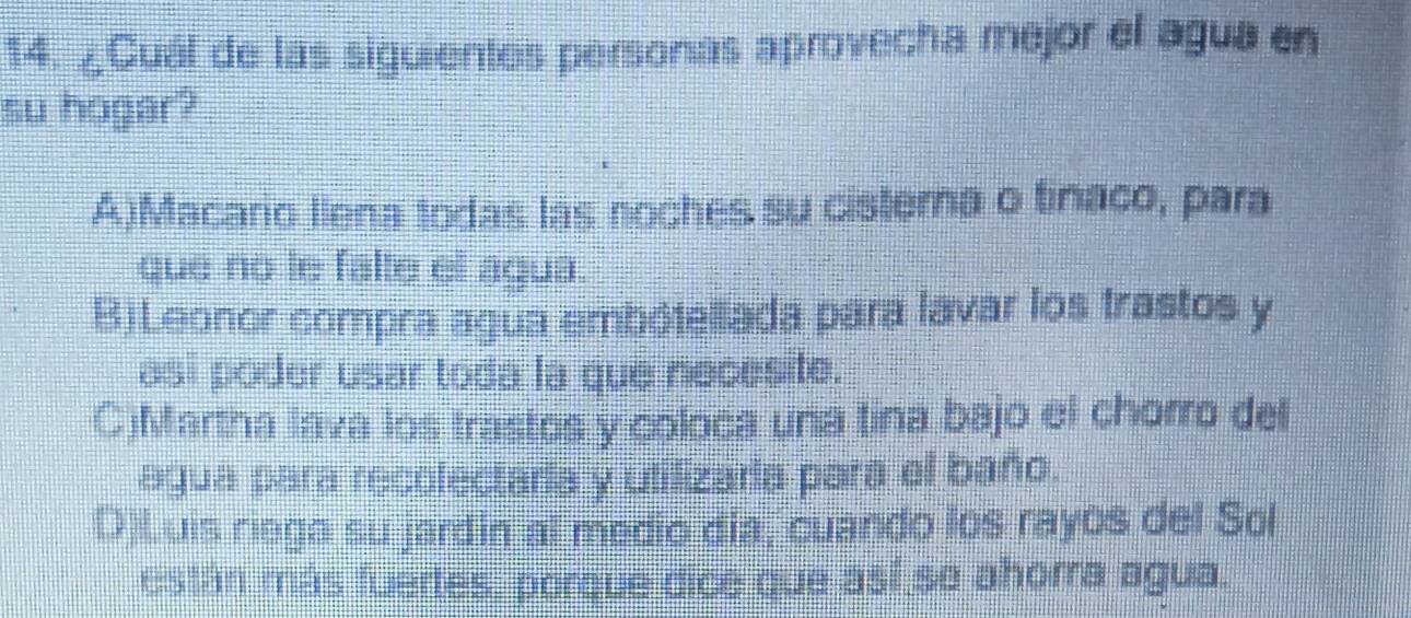 ¿Cuál de las siguientes personas aprovecha mejor el agua en
su hogar?
A)Macario liena todas las noches su cisterna o tinaco, para
que no le falte el agua.
BjLeonor compra agua embótellada para lavar los trastos y
asi poder usar toda la que necesite.
C)Martha lava los trastos y coloca una tina bajo el chorro del
agua para recolectaria y utilizaria para el baño.
D)Luis riega su jardin al medio día, cuando los rayos del Sol
están más fuertes, porque dice que así so ahorra agua.