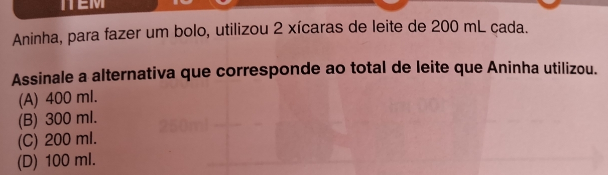 ITEM
Aninha, para fazer um bolo, utilizou 2 xícaras de leite de 200 mL cada.
Assinale a alternativa que corresponde ao total de leite que Aninha utilizou.
(A) 400 ml.
(B) 300 ml.
(C) 200 ml.
(D) 100 ml.