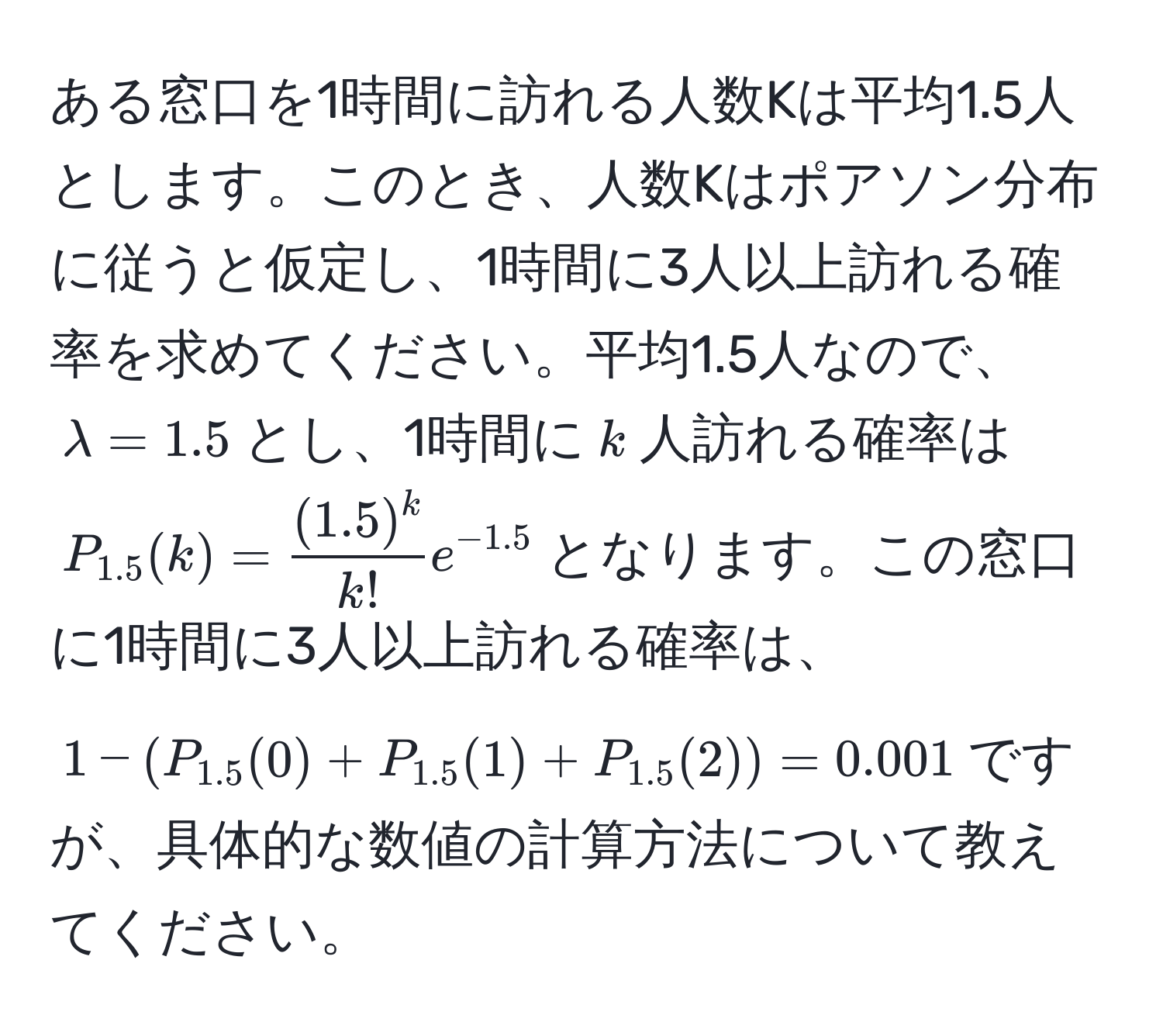 ある窓口を1時間に訪れる人数Kは平均1.5人とします。このとき、人数Kはポアソン分布に従うと仮定し、1時間に3人以上訪れる確率を求めてください。平均1.5人なので、$lambda = 1.5$とし、1時間に$k$人訪れる確率は$P_1.5(k) =  ((1.5)^k)/k!  e^(-1.5)$となります。この窓口に1時間に3人以上訪れる確率は、$1 - (P_1.5(0) + P_1.5(1) + P_1.5(2)) = 0.001$ですが、具体的な数値の計算方法について教えてください。