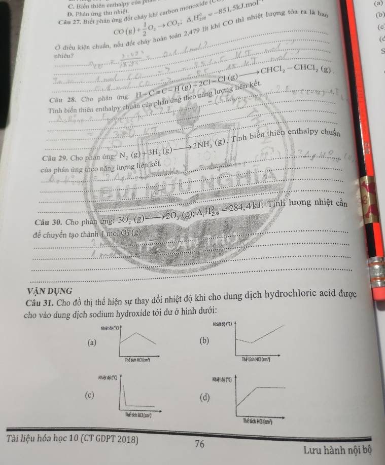 C. Biến thiên enthalpy của phân (a)
D. Phân ứng thu nhiệt.
Câu 27. Biết phản ứng đốt cháy khí carbon monoxide CO(g)+ 1/2 O_2to CO_2;△ _1H_(298)°=-851,5kJ.mol (cc
(c
_
_Ở điều kiện chuẩn, nếu đốt chây hoàn toàn 2,479 lịt khí CO thì nhiệt lượng tóa ra là bao (b)
(
_
_
nhiều? ς
_ to CHCl_2-CHCl_2(g)
_
_Tinh biến thiên enthalpy chuẩn của phân ứng theo năng lượng liên kết H-Cequiv C-H(g)+2Cl-Cl(g)
_Câu 28. Cho phân ứng:
_
_ 2NH_3(g) ), Tính biến thiên enthalpy chuẩn
_Câu 29. Cho phản ứng: N_2(g)+3H_2(g)
_
_của phân ứng theo năng lượng liên kết.
_
_
Câu 30. Cho phản ứng: 3O_2(g) _ 2O_3 (g); △ _rH_(298)^0=284,4kJ : Tính lượng nhiệt cần
_
để chuyển tạo thành 1 mol Os (g)
…
_
_
Vận dụng
Câu 31. Cho đồ thị thể hiện sự thay đổi nhiệt độ khi cho dung dịch hydrochloric acid được
cho vào dung dịch sodium hydroxide tới dư ở hình dưới:
(a(b)
 
((d
 
Tài liệu hóa học 10 (CT GDPT 2018)
76
Lưu hành nội bộ