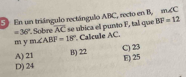 5)En un triángulo rectángulo ABC, recto en B, m∠ C
=36°. Sobre overline AC se ubica el punto F, tal que BF=12
m y m∠ ABF=18°. Calcule AC.
A) 21 B) 22 C) 23
D) 24 E) 25