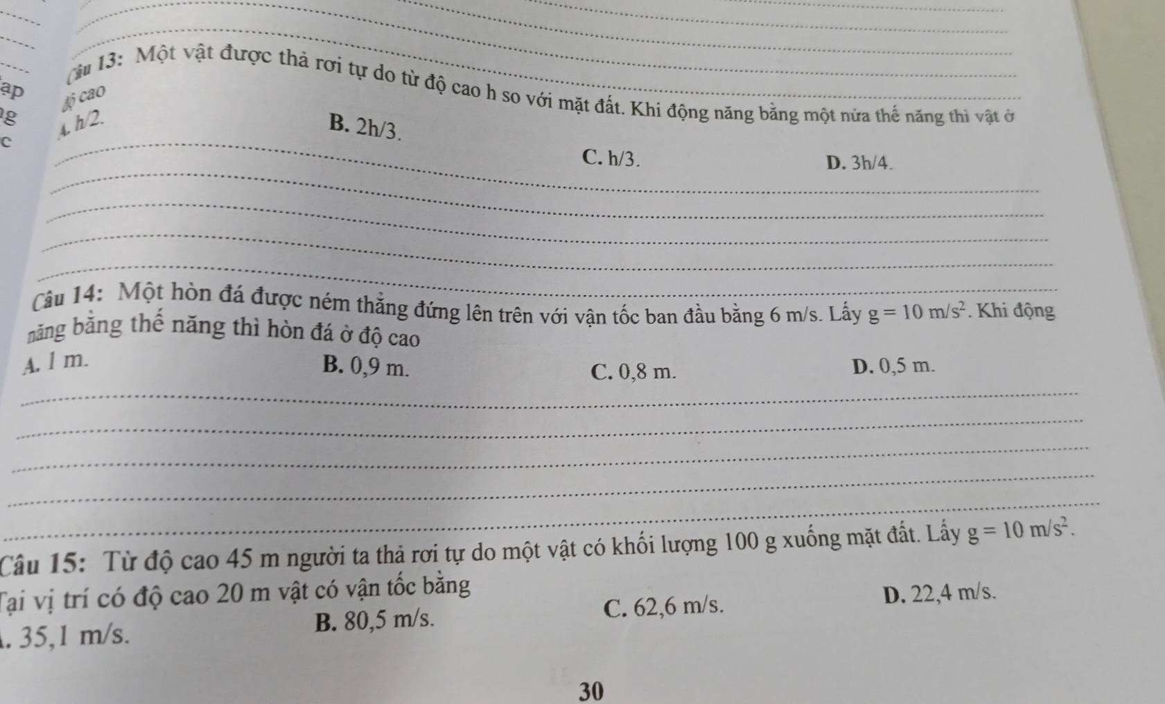 ap
_
cu 13: Một vật được thả rơi tự do từ độ cao h so với mặt đất. Khi động năng bằng một nửa thế năng thi vật ở
g ¿ộ cao
_
C A. h/2.
B. 2h/3.
_
C. h/3. D. 3h/4.
_
_
_
Câu 14: Một hòn đá được ném thẳng đứng lên trên với vận tốc ban đầu bằng 6 m/s. Lấy g=10m/s^2. Khi động
năng bằng thế năng thì hòn đá ở độ cao
A. l m.
_
B. 0,9 m. C. 0,8 m. D. 0,5 m.
_
_
_
_
Câu 15: Từ độ cao 45 m người ta thả rơi tự do một vật có khối lượng 100 g xuống mặt đất. Lấy g=10m/s^2. 
Tại vị trí có độ cao 20 m vật có vận tốc bằng
B. 80,5 m/s. C. 62,6 m/s.
D. 22,4 m/s.
. 35,1 m/s.
30