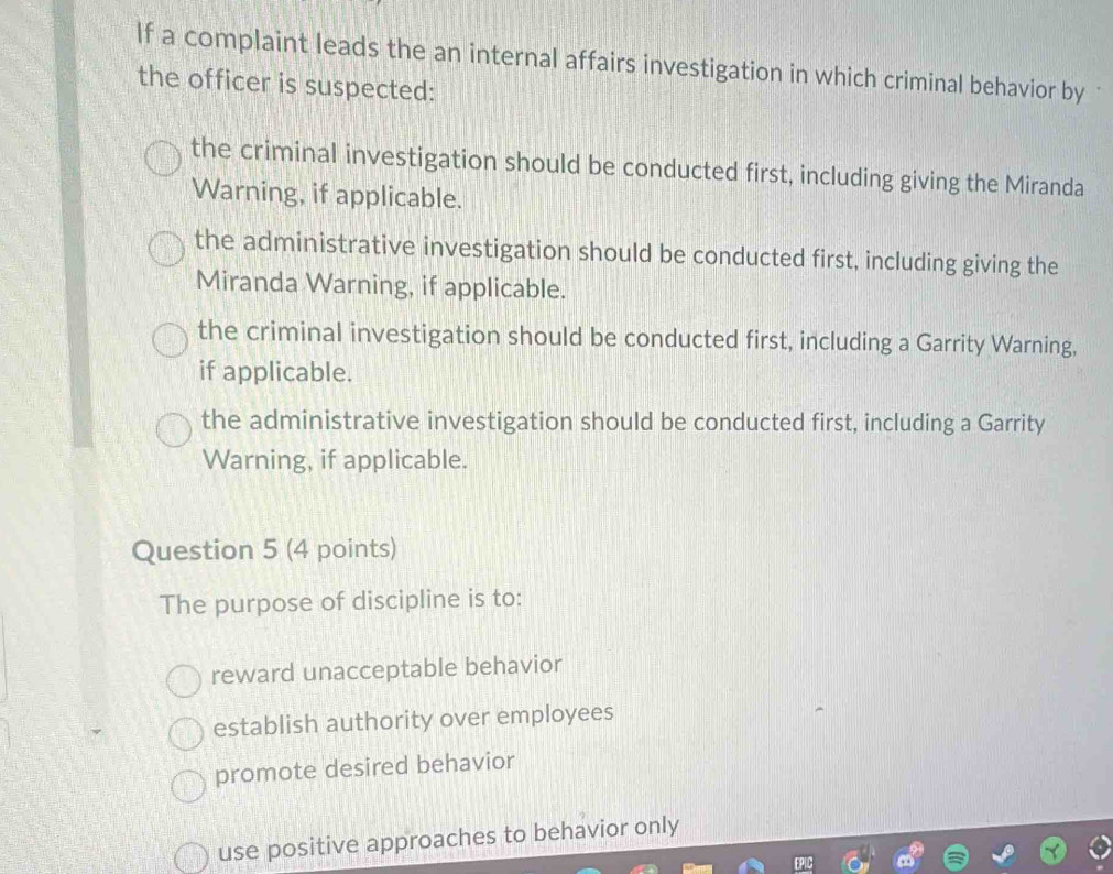 If a complaint leads the an internal affairs investigation in which criminal behavior by 
the officer is suspected:
the criminal investigation should be conducted first, including giving the Miranda
Warning, if applicable.
the administrative investigation should be conducted first, including giving the
Miranda Warning, if applicable.
the criminal investigation should be conducted first, including a Garrity Warning,
if applicable.
the administrative investigation should be conducted first, including a Garrity
Warning, if applicable.
Question 5 (4 points)
The purpose of discipline is to:
reward unacceptable behavior
establish authority over employees
promote desired behavior
use positive approaches to behavior only