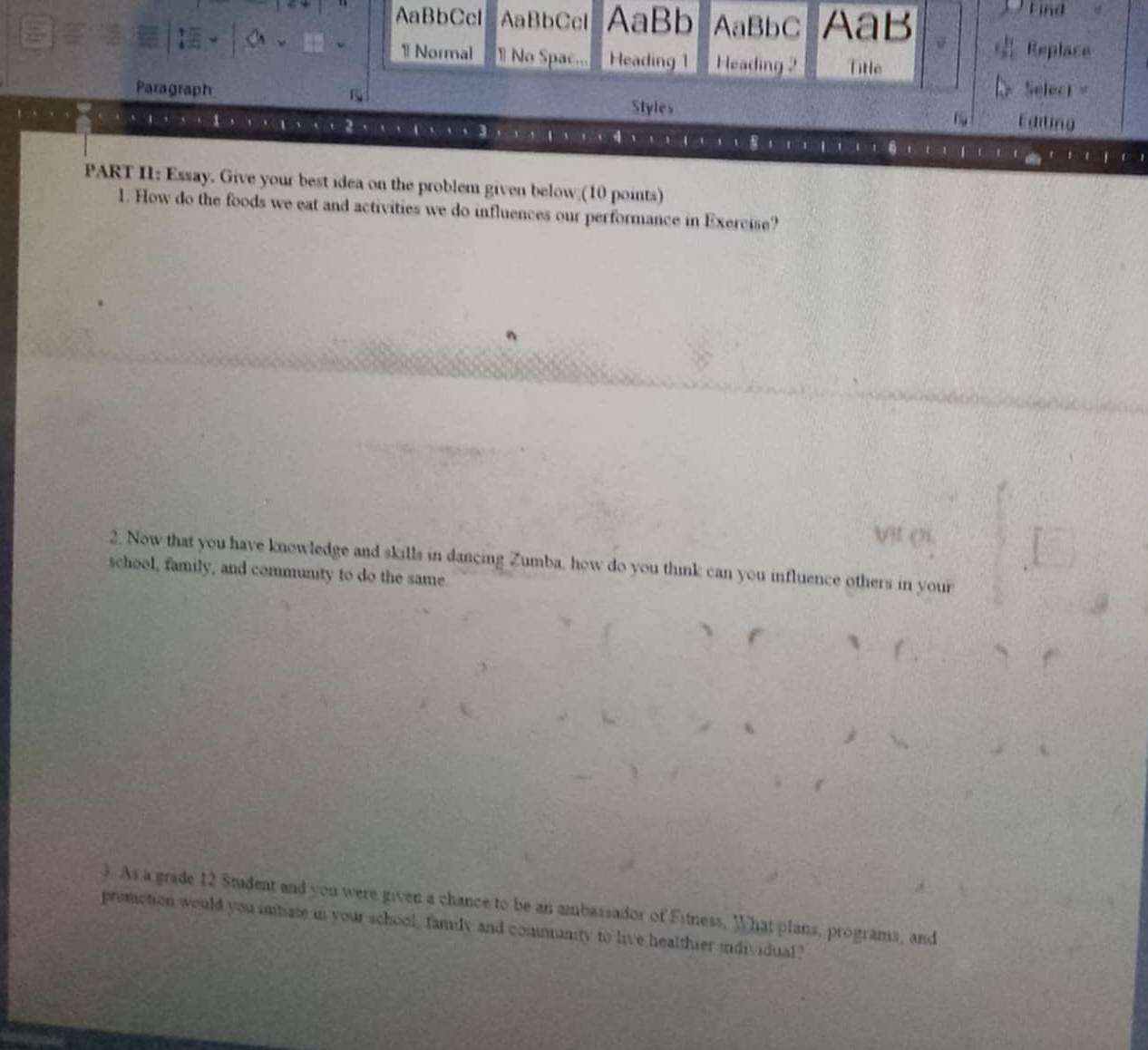AaBbCcl AaBbCcl AaBb AaBbC AaB 
Find 
Replace 
1Normal 1 No Spac... Heading 1 Heading 2 Title 
Selecr = 
Paragraph Editing 
Styles 
PART II: Essay. Give your best idea on the problem given below (10 points) 
1. How do the foods we eat and activities we do influences our performance in Exercise? 
2. Now that you have knowledge and skills in dancing Zumba, how do you think can you influence others in your 
school, family, and community to do the same. 
3. As a grade 12 Student and you were given a chance to be an ambassador of Fitness. What plans, programs, and 
premction would you intate in your school, family and community to live healthier individual?