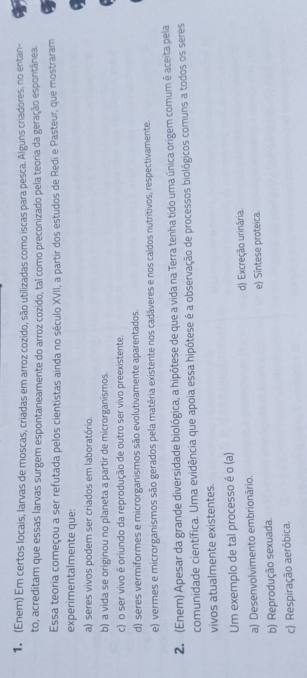 (Enem) Em certos locais, larvas de moscas, criadas em arroz cozido, são utilizadas como iscas para pesca. Alguns criadores, no entan-
to, acreditam que essas larvas surgem espontaneamente do arroz cozido, tal como preconizado pela teoria da geração espontânea.
Essa teoria começou a ser refutada pelos cientistas ainda no século XVII, a partir dos estudos de Redi e Pasteur, que mostraram
experimentalmente que:
a) seres vivos podem ser criados em laboratório.
b) a vida se originou no planeta a partir de microrganismos.
c) o ser vivo é oriundo da reprodução de outro ser vivo preexistente.
d) seres vermiformes e microrganismos são evolutivamente aparentados.
e) vermes e microrganismos são gerados pela matéria existente nos cadáveres e nos caldos nutritivos, respectivamente.
2. (Enem) Apesar da grande diversidade biológica, a hipótese de que a vida na Terra tenha tido uma única origem comum é aceita pela
comunidade científica. Uma evidência que apoia essa hipótese é a observação de processos biológicos comuns a todos os seres
vivos atualmente existentes.
Um exemplo de tal processo é o (a)
a) Desenvolvimento embrionário. d) Excreção urinária.
e) Síntese proteica.
b) Reprodução sexuada.
c) Respiração aeróbica.