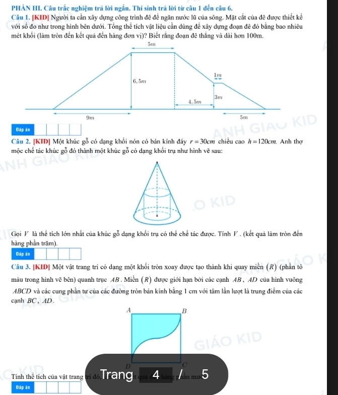 PHÀN III. Câu trắc nghiệm trả lời ngắn. Thí sinh trả lời từ câu 1 đến câu 6. 
Câu 1. [KID] Người ta cần xây dựng công trình đê đề ngăn nước lũ của sông. Mặt cắt của đê được thiết kế 
với số đo như trong hình bên dưới. Tổng thể tích vật liệu cần dùng để xây dựng đoạn đê đó bằng bao nhiêu 
mét khối (làm tròn đến kết quả đến hàng đơn vị)? Biết rằng đoạn đê thẳng và dài hơn 100m. 
Đáp án 
Câu 2. [KID] Một khúc gỗ có dạng khối nón có bán kính đáy r=30cm chiều cao h=120cm. Anh thợ 
mộc chế tác khúc gỗ đó thành một khúc gỗ có dạng khối trụ như hình vẽ sau: 
Gọi V là thể tích lớn nhất của khúc gỗ dạng khối trụ có thể chế tác được. Tính V . (kết quả làm tròn đến 
hàng phần trăm). 
Đáp án 
Câu 3. [KID| Một vật trang trí có dạng một khối tròn xoay được tạo thành khi quay miền (R) (phần tô 
màu trong hình vẽ bên) quanh trục AB. Miền (R) được giới hạn bởi các cạnh AB, AD của hình vuông
ABCD và các cung phần tư của các đường tròn bán kính bằng 1 cm với tâm lần lượt là trung điểm của các 
canh BC, AD. 
A B
C 
Tính thể tích của vật trang trí đó T a ga 4 lẫn mườc 
Đáp án