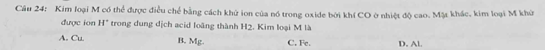 Kim loại M có thể được điều chế bằng cách khử ion của nó trong oxide bởi khí CO ở nhiệt độ cao. Mặt khác, kim loại M khử
được ion H^+ trong dung dịch acid loãng thành H2. Kim loại M là
A. Cu. B. Mg. C. Fe. D. Al.