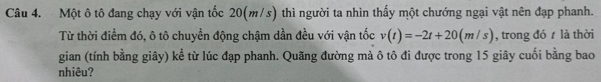 Một ô tô đang chạy với vận tốc 20(m/s) thì người ta nhìn thấy một chướng ngại vật nên đạp phanh. 
Từ thời điểm đó, ô tô chuyển động chậm dần đều với vận tốc v(t)=-2t+20(m/s) , trong đó t là thời 
gian (tính bằng giây) kể từ lúc đạp phanh. Quãng đường mà ô tô đi được trong 15 giây cuối bằng bao 
nhiêu?