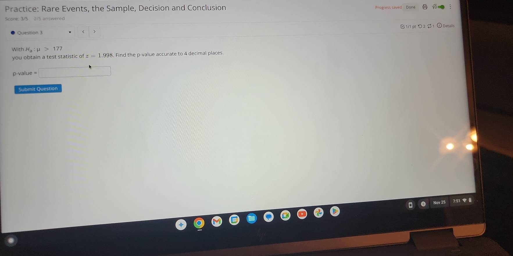 Practice: Rare Events, the Sample, Decision and Conclusion Progress saved Done 
Score: 3/5 2/5 answered 
Question 3 H_a:mu >177
you obtain a test statistic of z=1.998 Find the p -value accurate to 4 decimal places.
p -value =□
Submit Question 
Nov 25