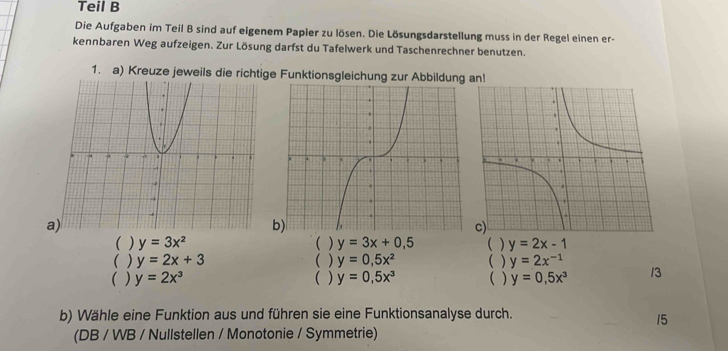 Teil B
Die Aufgaben im Teil B sind auf eigenem Papier zu lösen. Die Lösungsdarstellung muss in der Regel einen er-
kennbaren Weg aufzeigen. Zur Lösung darfst du Tafelwerk und Taschenrechner benutzen.
1. a) Kreuze jeweils die richtige Funktionsgleichung zur Abbildung an!
a)
b
( ) y=3x^2 ( ) y=3x+0,5 ( ) y=2x-1
( ) y=2x+3 ( ) y=0,5x^2 ( ) y=2x^(-1)
( ) y=2x^3 ( ) y=0,5x^3 ( ) y=0,5x^3
13
b) Wähle eine Funktion aus und führen sie eine Funktionsanalyse durch.
15
(DB / WB / Nullstellen / Monotonie / Symmetrie)