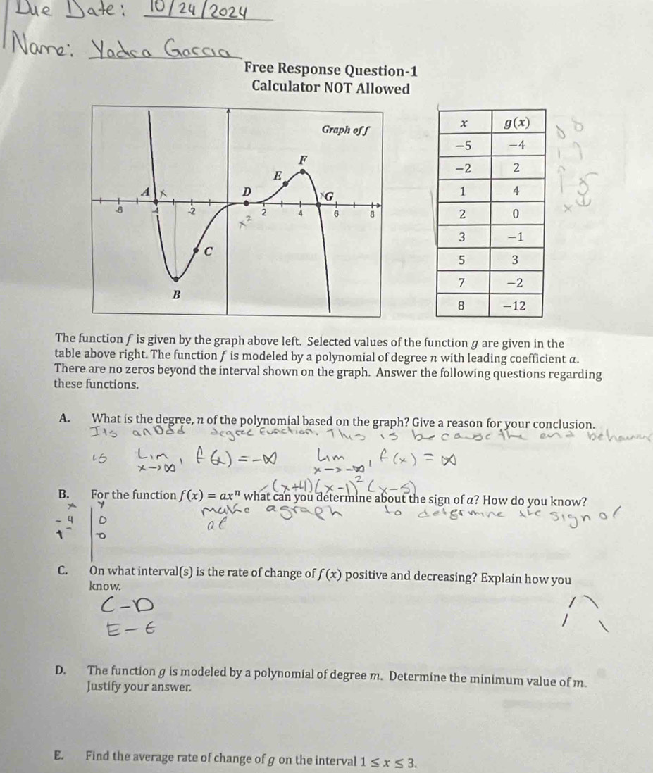 Free Response Question-1
Calculator NOT Allowed
The function f is given by the graph above left. Selected values of the function g are given in the
table above right. The function f is modeled by a polynomial of degree n with leading coefficient a.
There are no zeros beyond the interval shown on the graph. Answer the following questions regarding
these functions.
A. What is the degree, n of the polynomial based on the graph? Give a reason for your conclusion.
B. For the function f(x)=ax^n what can you determine about the sign of a? How do you know?
C. On what interval(s) is the rate of change of f(x) positive and decreasing? Explain how you
know.
D. The function g is modeled by a polynomial of degree m. Determine the minimum value of m
Justify your answer.
E. Find the average rate of change of g on the interval 1≤ x≤ 3.