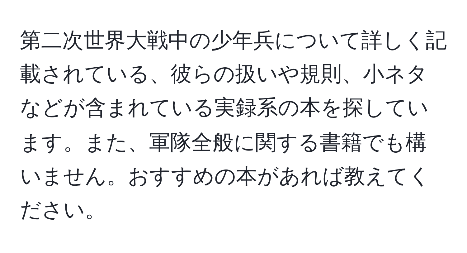 第二次世界大戦中の少年兵について詳しく記載されている、彼らの扱いや規則、小ネタなどが含まれている実録系の本を探しています。また、軍隊全般に関する書籍でも構いません。おすすめの本があれば教えてください。